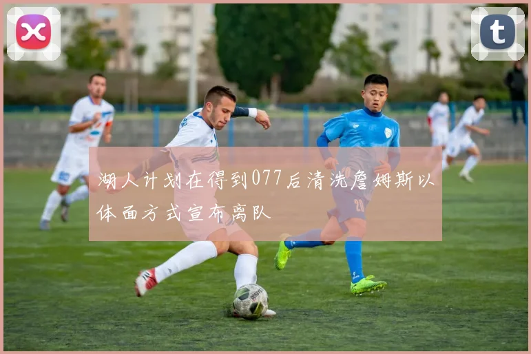 湖人计划在得到077后清洗詹姆斯以体面方式宣布离队