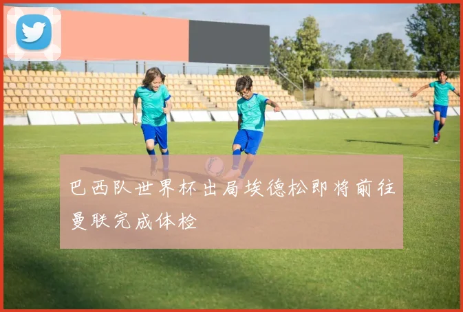 巴西队世界杯出局埃德松即将前往曼联完成体检