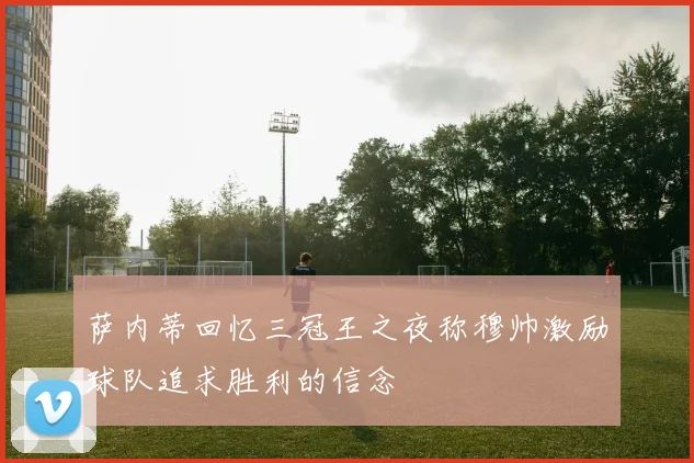 萨内蒂回忆三冠王之夜称穆帅激励球队追求胜利的信念