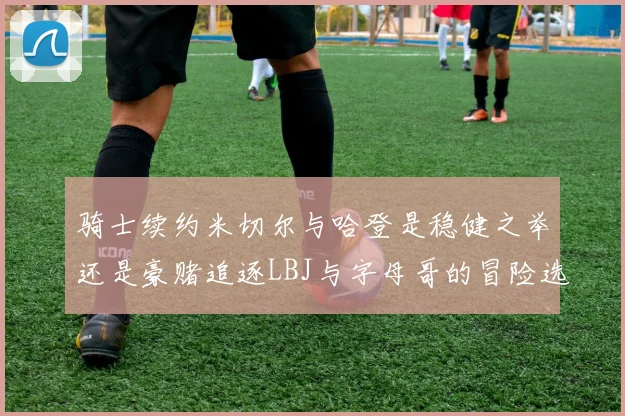 骑士续约米切尔与哈登是稳健之举还是豪赌追逐LBJ与字母哥的冒险选择