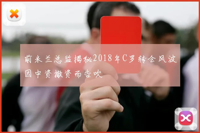前米兰总监揭秘2018年C罗转会风波因中资撤资而告吹