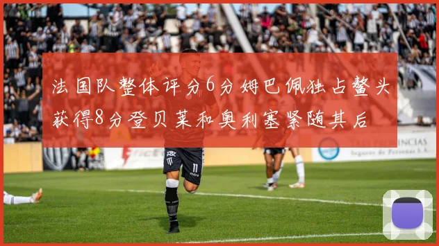 法国队整体评分6分姆巴佩独占鳌头获得8分登贝莱和奥利塞紧随其后