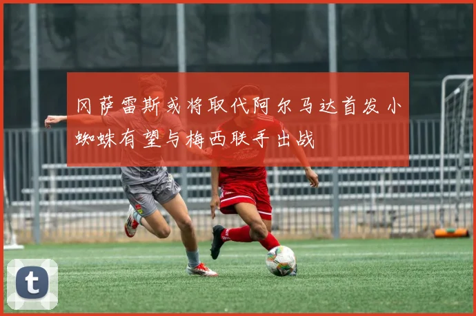 冈萨雷斯或将取代阿尔马达首发小蜘蛛有望与梅西联手出战
