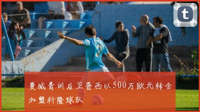 曼城青训后卫普西以500万欧元转会加盟科隆球队