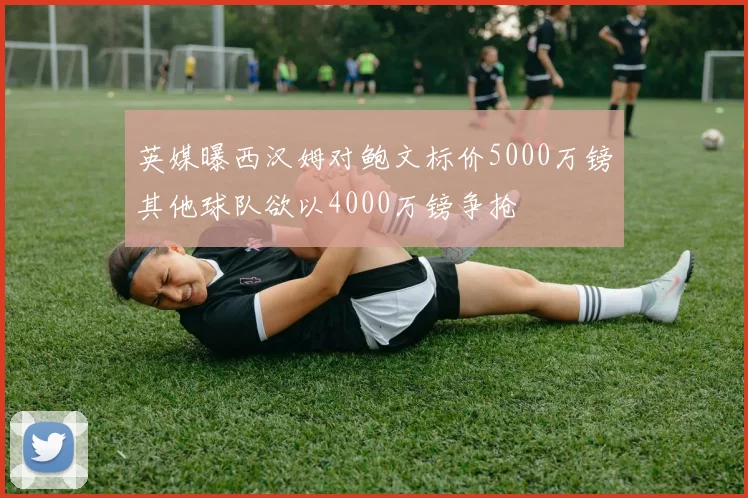 英媒曝西汉姆对鲍文标价5000万镑其他球队欲以4000万镑争抢