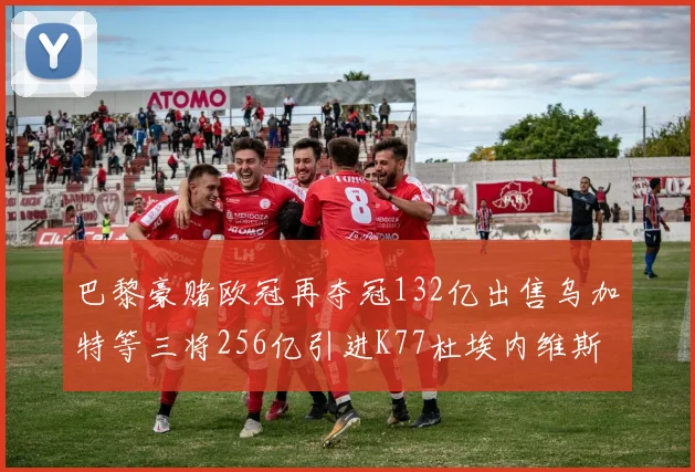 巴黎豪赌欧冠再夺冠132亿出售乌加特等三将256亿引进K77杜埃内维斯等五名新援