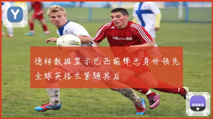 德转数据显示巴西前锋总身价领先全球英格兰紧随其后