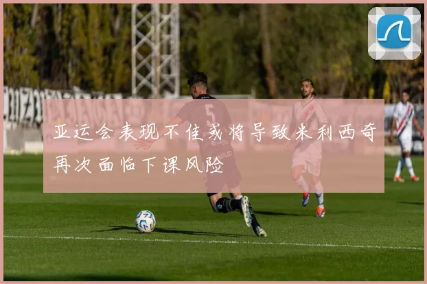亚运会表现不佳或将导致米利西奇再次面临下课风险