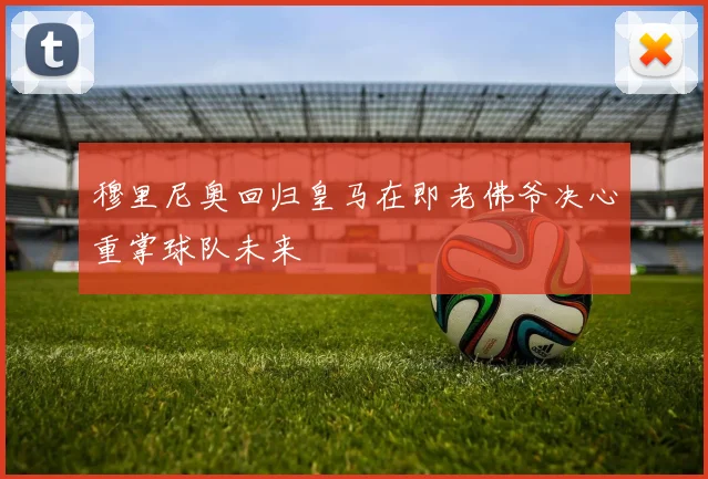 穆里尼奥回归皇马在即老佛爷决心重掌球队未来