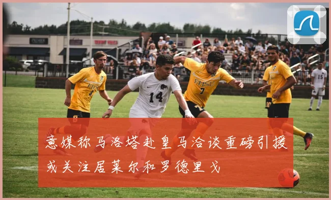 意媒称马洛塔赴皇马洽谈重磅引援或关注居莱尔和罗德里戈