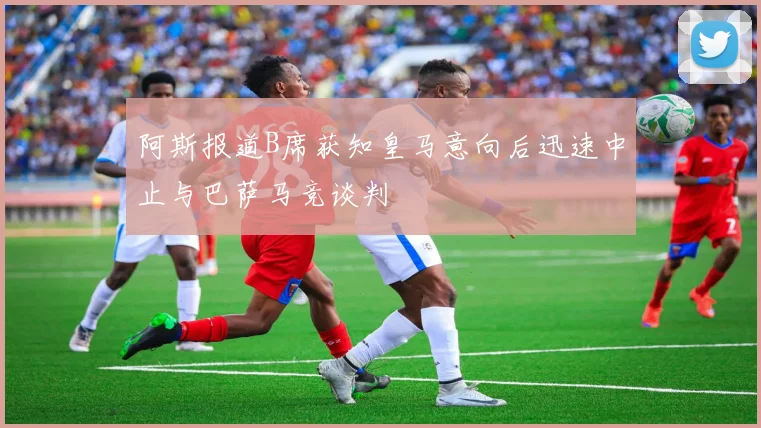 阿斯报道B席获知皇马意向后迅速中止与巴萨马竞谈判